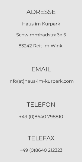 ADRESSE Haus im Kurpark Schwimmbadstraße 5 83242 Reit im Winkl  EMAIL info(at)haus-im-kurpark.com  TELEFON +49 (0)8640 798810  TELEFAX +49 (0)8640 212323